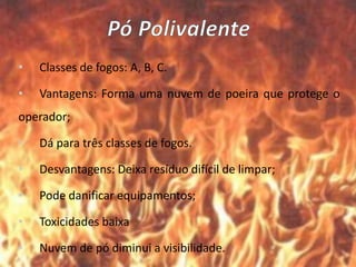 • Classes de fogos: A, B, C.
• Vantagens: Forma uma nuvem de poeira que protege o
operador;
• Dá para três classes de fogos.
• Desvantagens: Deixa resíduo difícil de limpar;
• Pode danificar equipamentos;
• Toxicidades baixa
• Nuvem de pó diminui a visibilidade.
 