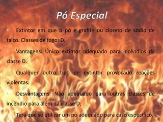• Extintor em que o pó e grafite ou cloreto de sódio de
talco. Classes de fogo: D.
• Vantagens: Único extintor adequado para incêndios da
classe D.
• Qualquer outro tipo de extintor provocado reações
violentas.
• Desvantagens: Não adequado para outras classes de
incêndio para além da classe D;
• Terá que se utilizar um pó adequado para caso específico.
 