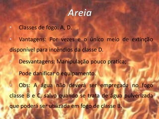 • Classes de fogo: A, D.
• Vantagens: Por vezes e o único meio de extinção
disponível para incêndios da classe D.
• Desvantagens: Manipulação pouco pratica;
• Pode danificar o equipamento.
• Obs: A água não deverá ser empregada no fogo
classe B e C, salvo quando se trata de água pulverizada
que poderá ser utilizada em fogo de classe B.
 