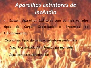 • Existem Aparelhos Extintores com os mais variados
tipos de Carga, Capacidade e Processos de
Funcionamento.
Quanto aos tipos de carga os extintores podem ser:
• Água Pressurizada(AP): Pressão permanente
• Água com pressão injetada:
 