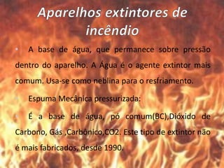 • A base de água, que permanece sobre pressão
dentro do aparelho. A Água é o agente extintor mais
comum. Usa-se como neblina para o resfriamento.
• Espuma Mecânica pressurizada:
• É a base de água, pó comum(BC),Dióxido de
Carbono, Gás ,Carbônico,CO2. Este tipo de extintor não
é mais fabricados, desde 1990.
 