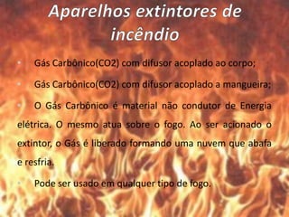 • Gás Carbônico(CO2) com difusor acoplado ao corpo;
• Gás Carbônico(CO2) com difusor acoplado a mangueira;
• O Gás Carbônico é material não condutor de Energia
elétrica. O mesmo atua sobre o fogo. Ao ser acionado o
extintor, o Gás é liberado formando uma nuvem que abafa
e resfria.
• Pode ser usado em qualquer tipo de fogo.
 