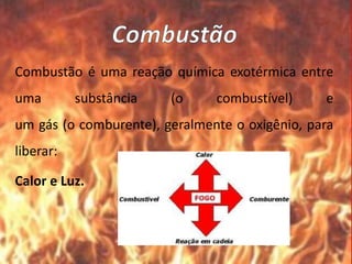 Combustão é uma reação química exotérmica entre
uma substância (o combustível) e
um gás (o comburente), geralmente o oxigênio, para
liberar:
Calor e Luz.
 