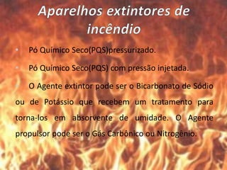 • Pó Químico Seco(PQS)pressurizado.
• Pó Químico Seco(PQS) com pressão injetada.
• O Agente extintor pode ser o Bicarbonato de Sódio
ou de Potássio que recebem um tratamento para
torna-los em absorvente de umidade. O Agente
propulsor pode ser o Gás Carbônico ou Nitrogênio.
 