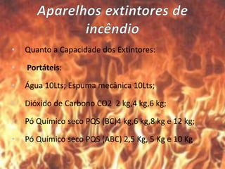• Quanto a Capacidade dos Extintores:
• Portáteis:
• Água 10Lts; Espuma mecânica 10Lts;
• Dióxido de Carbono CO2 2 kg,4 kg,6 kg;
• Pó Químico seco PQS (BC)4 kg,6 kg,8 kg e 12 kg;
• Pó Químico seco PQS (ABC) 2,5 Kg, 5 Kg e 10 Kg
 