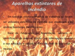 • Em todos os estabelecimentos de trabalhos só devem
ser utilizados extintores de incêndio que obedeçam a ás
normas brasileiras. Devem conter:
• Data de Fabricação ou Revalidação, número de
identificação do mesmo; Rótulo com informações quanto
a sua aplicação e utilização; Selo de data de sua carga e
recarga.
 