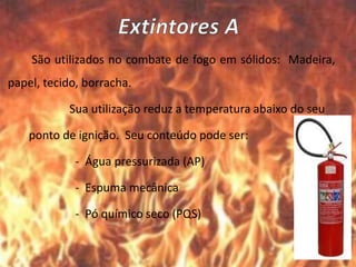 São utilizados no combate de fogo em sólidos: Madeira,
papel, tecido, borracha.
Sua utilização reduz a temperatura abaixo do seu
ponto de ignição. Seu conteúdo pode ser:
- Água pressurizada (AP)
- Espuma mecânica
- Pó químico seco (PQS)
 