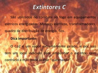 • São utilizados no combate ao fogo em equipamentos
elétricos energizados: Motores elétricos, transformadores,
quadro de distribuição de energia, fios.
• Dica importante:
• O Co2 é um vapor extremamente gelado, e por isso
tem um local indicado para empunhar o extintor, caso
contrário a mão pode acabar “queimando”.
 