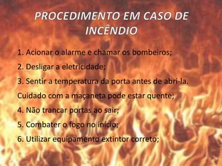 1. Acionar o alarme e chamar os bombeiros;
2. Desligar a eletricidade;
3. Sentir a temperatura da porta antes de abri-la.
Cuidado com a maçaneta pode estar quente;
4. Não trancar portas ao sair;
5. Combater o fogo no início;
6. Utilizar equipamento extintor correto;
 