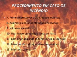 • 7. Primeiro preservar a vida, depois objetos;
8. Acalmar as pessoas afetadas/envolvidas;
9. Não usar elevadores;
10. Usar lenço umedecido junto ao nariz;
11. Caminhar abaixado (a fumaça fica suspensa);
12. Livrar-se de tudo que possa se queimar;
13. Manter a calma.
 