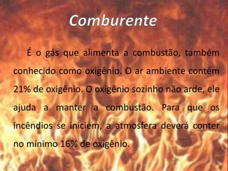 É o gás que alimenta a combustão, também
conhecido como oxigênio. O ar ambiente contém
21% de oxigênio. O oxigênio sozinho não arde, ele
ajuda a manter a combustão. Para que os
incêndios se iniciem, a atmosfera deverá conter
no mínimo 16% de oxigênio.
 