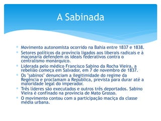 ∗ Movimento autonomista ocorrido na Bahia entre 1837 e 1838.
∗ Setores políticos da província ligados aos liberais radicais e à
maçonaria defendem os ideais federativos contra o
centralismo monárquico.
∗ Liderada pelo médico Francisco Sabino da Rocha Vieira, a
rebelião começa em Salvador, em 7 de novembro de 1837.
∗ Os "sabinos" denunciam a ilegitimidade do regime da
Regência e proclamam a República, prevista para durar até a
maioridade legal do imperador.
∗ Três líderes são executados e outros três deportados. Sabino
Vieira é confinado na província de Mato Grosso.
∗ O movimento contou com a participação maciça da classe
média urbana.
A Sabinada
 