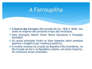❖ A Guerra dos Farrapos (Rio Grande do Sul, 1835 a 1845): Seu
nome se originou dos precários trajes dos revoltosos.
❖ Seus principais líderes foram Bento Gonçalves e Giuseppe
Garibaldi.
❖ As causas principais foram os altos impostos sobre produtos
gaúchos e exigência por mudanças políticas.
❖ A revolta resultou na criação da República Rio-Grandense, no
Rio Grande do Sul e na República Juliana, em Santa Catarina.
Os revoltosos foram anistiados.
A Farroupilha
 