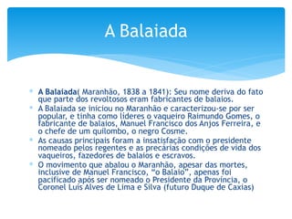 ∗ A Balaiada( Maranhão, 1838 a 1841): Seu nome deriva do fato
que parte dos revoltosos eram fabricantes de balaios.
∗ A Balaiada se iniciou no Maranhão e caracterizou-se por ser
popular, e tinha como líderes o vaqueiro Raimundo Gomes, o
fabricante de balaios, Manuel Francisco dos Anjos Ferreira, e
o chefe de um quilombo, o negro Cosme.
∗ As causas principais foram a insatisfação com o presidente
nomeado pelos regentes e as precárias condições de vida dos
vaqueiros, fazedores de balaios e escravos.
∗ O movimento que abalou o Maranhão, apesar das mortes,
inclusive de Manuel Francisco, “o Balaio”, apenas foi
pacificado após ser nomeado o Presidente da Província, o
Coronel Luís Alves de Lima e Silva (futuro Duque de Caxias)
A Balaiada
 