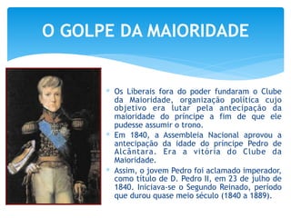∗ Os Liberais fora do poder fundaram o Clube
da Maioridade, organização política cujo
objetivo era lutar pela antecipação da
maioridade do príncipe a fim de que ele
pudesse assumir o trono.
∗ Em 1840, a Assembleia Nacional aprovou a
antecipação da idade do príncipe Pedro de
Alcântara. Era a vitória do Clube da
Maioridade.
∗ Assim, o jovem Pedro foi aclamado imperador,
como título de D. Pedro II, em 23 de julho de
1840. Iniciava-se o Segundo Reinado, período
que durou quase meio século (1840 a 1889).
O GOLPE DA MAIORIDADE
 