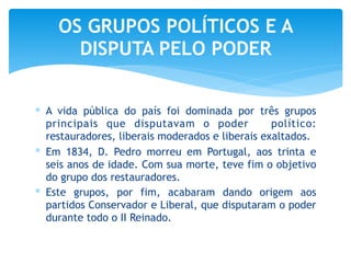 ∗ A vida pública do país foi dominada por três grupos
principais que disputavam o poder político:
restauradores, liberais moderados e liberais exaltados.
∗ Em 1834, D. Pedro morreu em Portugal, aos trinta e
seis anos de idade. Com sua morte, teve fim o objetivo
do grupo dos restauradores.
∗ Este grupos, por fim, acabaram dando origem aos
partidos Conservador e Liberal, que disputaram o poder
durante todo o II Reinado.
OS GRUPOS POLÍTICOS E A
DISPUTA PELO PODER
 