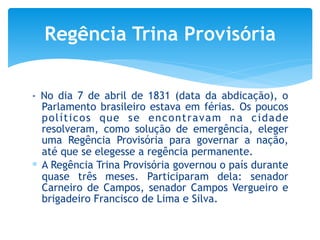 - No dia 7 de abril de 1831 (data da abdicação), o
Parlamento brasileiro estava em férias. Os poucos
políticos que se encontravam na cidade
resolveram, como solução de emergência, eleger
uma Regência Provisória para governar a nação,
até que se elegesse a regência permanente.
∗ A Regência Trina Provisória governou o país durante
quase três meses. Participaram dela: senador
Carneiro de Campos, senador Campos Vergueiro e
brigadeiro Francisco de Lima e Silva.
Regência Trina Provisória
 