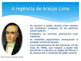 ∗ Ao assumir o poder, Araújo Lima montou
um ministério composto só de políticos
conservadores.
∗ Combateu as revoltas provinciais com
violência.
∗ As rebeliões separatistas ameaçavam a
unidade territorial do país.
∗ A Lei Interpretativa do Ato Adicional (12 de
maio de 1840), que reduzia o poder das
províncias e colocava os órgãos da Polícia e
da Justiça sob o comando do poder central.
A regência de Araújo Lima
 