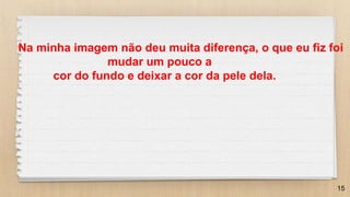 15
Na minha imagem não deu muita diferença, o que eu fiz foi
mudar um pouco a
cor do fundo e deixar a cor da pele dela.
 