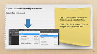 8
6° passo: Vá até Imagens>Ajustes>Níveis
Seguindo a foto abaixo
Obs.: Cuide quando for clicar em
Imagens, para não clicar fora.
Obs2.: Depois de fazer a cópia da
Imagem mexa somente nela.
 