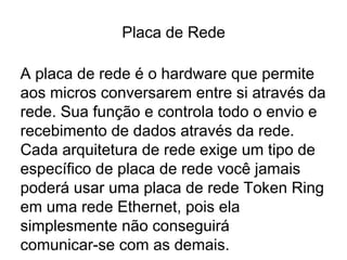 Placa de Rede
A placa de rede é o hardware que permite
aos micros conversarem entre si através da
rede. Sua função e controla todo o envio e
recebimento de dados através da rede.
Cada arquitetura de rede exige um tipo de
específico de placa de rede você jamais
poderá usar uma placa de rede Token Ring
em uma rede Ethernet, pois ela
simplesmente não conseguirá
comunicar-se com as demais.
 