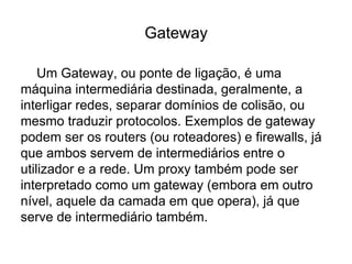 Gateway
Um Gateway, ou ponte de ligação, é uma
máquina intermediária destinada, geralmente, a
interligar redes, separar domínios de colisão, ou
mesmo traduzir protocolos. Exemplos de gateway
podem ser os routers (ou roteadores) e firewalls, já
que ambos servem de intermediários entre o
utilizador e a rede. Um proxy também pode ser
interpretado como um gateway (embora em outro
nível, aquele da camada em que opera), já que
serve de intermediário também.
 