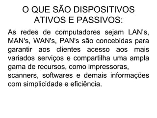 O QUE SÃO DISPOSITIVOS
ATIVOS E PASSIVOS:
As redes de computadores sejam LAN’s,
MAN's, WAN's, PAN's são concebidas para
garantir aos clientes acesso aos mais
variados serviços e compartilha uma ampla
gama de recursos, como impressoras,
scanners, softwares e demais informações
com simplicidade e eficiência.
 