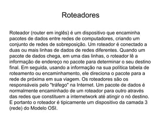 Roteadores
Roteador (router em inglês) é um dispositivo que encaminha
pacotes de dados entre redes de computadores, criando um
conjunto de redes de sobreposição. Um roteador é conectado a
duas ou mais linhas de dados de redes diferentes. Quando um
pacote de dados chega, em uma das linhas, o roteador lê a
informação de endereço no pacote para determinar o seu destino
final. Em seguida, usando a informação na sua política tabela de
roteamento ou encaminhamento, ele direciona o pacote para a
rede de próxima em sua viagem. Os roteadores são os
responsáveis pelo "tráfego" na Internet. Um pacote de dados é
normalmente encaminhado de um roteador para outro através
das redes que constituem a internetwork até atingir o nó destino.
E portanto o roteador é tipicamente um dispositivo da camada 3
(rede) do Modelo OSI.
 