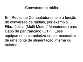 Conversor de mídia
Em Redes de Computadores tem a função
de conversão de mídias, por exemplo,
Fibra óptica (Multi-Modo / Monomodo) para
Cabo de par trançado (UTP). Esse
equipamento caracteriza-se por necessitar
de uma fonte de alimentação interna ou
externa.
 