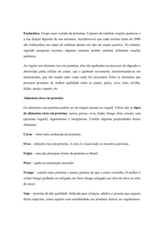 Enzimática: Grupo mais variado de proteínas. Capazes de catalisar reações químicas e
a sua função depende de sua estrutura. Acreditava-se que cada enzima (mais de 2000
são conhecidas) era capaz de catalisar apenas um tipo de reação química. No entanto,
segundo pesquisas recentes, algumas enzimas podem catalisar diferentes reações
químicas.
Ao ingerir um alimento rico em proteína, elas são quebradas no processo de digestão e
absorvidas pelas células do corpo, que a quebram novamente, transformando-as em
aminoácidos, que são usados pelo corpo onde for necessário. Entre os alimentos que
possuem proteínas de melhor qualidade estão as carnes, peixe, ovos, leite, ervilha,
feijão, queijo, iogurte, etc.
Alimentos ricos em proteína
Os alimentos com proteína podem ser de origem animal ou vegetal. Vários são os tipos
de alimentos ricos em proteína: carnes, peixes, ovos, feijão, frango, leite, cereais, soja
(proteína vegetal), leguminosas e oleaginosas. Confira algumas propriedades destes
alimentos.
Carne – fonte mais conhecida de proteínas.
Ovos – alimento rico em proteína. A clara é o local onde se encontra a proteína.
Feijão – uma das principais fontes de proteína no Brasil.
Peixe – ajuda na construção muscular.
Frango – contém mais proteína e menos gordura do que a carne vermelha. O melhor é
comer frango grelhado ou refogado (ao fazer frango refogado use óleo de oliva ou óleo
de côco).
Soja – proteína de alta qualidade. Indicada para crianças, adultos e pessoas que seguem
dietas especiais, como aqueles com sensibilidade aos produtos lácteos ou vegetarianos.
 