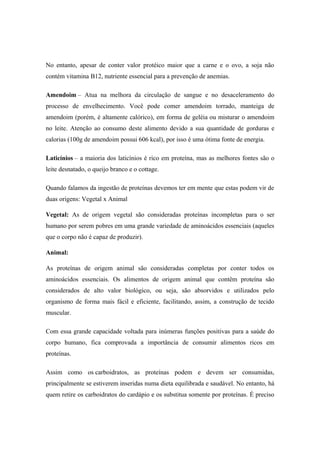 No entanto, apesar de conter valor protéico maior que a carne e o ovo, a soja não
contém vitamina B12, nutriente essencial para a prevenção de anemias.
Amendoim – Atua na melhora da circulação de sangue e no desaceleramento do
processo de envelhecimento. Você pode comer amendoim torrado, manteiga de
amendoim (porém, é altamente calórico), em forma de geléia ou misturar o amendoim
no leite. Atenção ao consumo deste alimento devido a sua quantidade de gorduras e
calorias (100g de amendoim possui 606 kcal), por isso é uma ótima fonte de energia.
Laticínios – a maioria dos laticínios é rico em proteína, mas as melhores fontes são o
leite desnatado, o queijo branco e o cottage.
Quando falamos da ingestão de proteínas devemos ter em mente que estas podem vir de
duas origens: Vegetal x Animal
Vegetal: As de origem vegetal são consideradas proteínas incompletas para o ser
humano por serem pobres em uma grande variedade de aminoácidos essenciais (aqueles
que o corpo não é capaz de produzir).
Animal:
As proteínas de origem animal são consideradas completas por conter todos os
aminoácidos essenciais. Os alimentos de origem animal que contêm proteína são
considerados de alto valor biológico, ou seja, são absorvidos e utilizados pelo
organismo de forma mais fácil e eficiente, facilitando, assim, a construção de tecido
muscular.
Com essa grande capacidade voltada para inúmeras funções positivas para a saúde do
corpo humano, fica comprovada a importância de consumir alimentos ricos em
proteínas.
Assim como os carboidratos, as proteínas podem e devem ser consumidas,
principalmente se estiverem inseridas numa dieta equilibrada e saudável. No entanto, há
quem retire os carboidratos do cardápio e os substitua somente por proteínas. É preciso
 