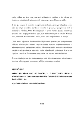muito cuidado ao fazer essa troca, pois privilegiar as proteínas e não oferecer ao
organismo outros tipos de alimentos pode provocar graves problemas de saúde.
É fato que excesso de alimentos com proteínas podem sobrecarregar o fígado e os rins
além de entupir as artérias devido ao acúmulo de gordura, o que provoca ainda o
aumento do colesterol. Outra desvantagem em só comer proteína é que o aumento do
consumo faz o corpo perder muita água, além de fazer mal para o coração. Além do
mais, sem a falta do carboidrato, a pessoa poderá sentir fraqueza e falta de energia.
Quem pratica esporte ou musculação deve ingerir mais proteína, pois o organismo irá
utilizar o alimento para construir e reparar o tecido muscular, e consequentemente, o
atleta ganhará mais massa magra. Por isso, é importante incluir alimentos com proteína
na dieta de atletas. Ou seja, quem quer ganhar músculo mais rapidamente deve incluir
proteínas à sua dieta. Os resultados, com certeza, irão aparecer mais rapidamente.
Já os vegetarianos, que não comem carne ou outro alimento de origem animal, devem
combinar grãos e cereais, para tornar a refeição mais rica em proteínas.
REFERÊNCIAS
INSTITUTO BRASILEIRO DE GEOGRAFIA E ESTATÍSTICA (IBGE) –
ESTUDO DA DESPESA FAMILIAR. Tabela de Composição de Alimentos, Rio de
Janeiro. 2011. 216p.
http://www.guiadenutricao.com.br/proteinas/
CBB
 