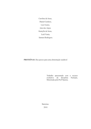 Caroline de Jesus,
Daniel Cardoso,
Luiz Ivanio,
Joás dos Anjos
Kamylla de Jesus,
Leid Vania,
Samara Rodrigues.
PROTEÍNAS: Dez passos para uma alimentação saudável
Trabalho apresentado com o recurso
avaliativo da disciplina Nutrição,
Ministrada pela Prof°Quenia.
Barreiras
2018
 