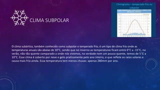 CLIMA SUBPOLAR
O clima subártico, também conhecido como subpolar e temperado frio, é um tipo de clima frio onde as
temperaturas anuais são abaixo de 10°C, sendo que no inverno as temperaturas ficam entre 0°C a -15°C, no
verão, não tão quente comparado a onde nós vivemos, na verdade nem um pouco quente, temos de 5°C a
10°C. Esse clima é coberto por neve e gelo praticamente pelo ano inteiro, o que reflete os raios solares e
causa mais frio ainda. Essa temperatura tem menos chuvas: apenas 280mm por ano.
 