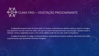 CLIMA FRIO – VEGETAÇÃO PREDOMINANTE
A vegetação predominante do clima polar é a Tundra, constituída por plantas rasteiras, líquens e musgos,
que aparecem nos três meses de verão, mas que no inverno desaparecem por causa do gelo. Quanto menor a
latitude, menos a vegetação ocorre, e em certas regiões pode até ser nula, onde só há geleiras.
A região do subpolar é a taiga, ou floresta boreal, constituída por árvores coníferas. São árvores de médio
e grande porte, que apresentam formato triangular.
 