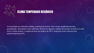 CLIMA TEMPERADO OCEÂNICO
É encontrado nas latitudes médias, próximas ao litoral, com a baixa amplitude térmica,
precipitação abundante e bem definida. Ocorre em algumas regiões da Europa. O inverno é mais
frio e o verão ameno. A média térmica do verão é de 20°C, enquanto a dos invernos tem
aproximadamente 8°C.
 
