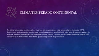 CLIMA TEMPERADO CONTINENTAL
No clima temperado continental, os invernos são longos, secos e de temperaturas abaixo de -15°C.
Encontrado no interior dos continentes, tem chuvas raras e amplitude térmica alta. Ocorre nas regiões da
Europa, América do Norte e Ásia. O verão é quente, úmido, chuvoso e curto. Mais curto que o verão são
as estações da Primavera e do outono, que quase passam despercebidas.
 