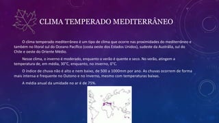 CLIMA TEMPERADO MEDITERRÂNEO
O clima temperado mediterrâneo é um tipo de clima que ocorre nas proximidades do mediterrâneo e
também no litoral sul do Oceano Pacífico (costa oeste dos Estados Unidos), sudeste da Austrália, sul do
Chile e oeste do Oriente Médio.
Nesse clima, o inverno é moderado, enquanto o verão é quente e seco. No verão, atingem a
temperatura de, em média, 30°C, enquanto, no inverno, 0°C.
O índice de chuva não é alto e nem baixo, de 500 a 1000mm por ano. As chuvas ocorrem de forma
mais intensa e frequente no Outono e no Inverno, mesmo com temperaturas baixas.
A média anual da umidade no ar é de 75%.
 