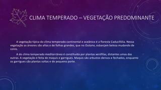 CLIMA TEMPERADO – VEGETAÇÃO PREDOMINANTE
A vegetação típica do clima temperado continental e oceânico é a floresta Caducifólia. Nessa
vegetação as árvores são altas e de folhas grandes, que no Outono, esbanjam beleza mudando de
cores.
A do clima temperado mediterrâneo é constituída por plantas xerófilas, distantes umas das
outras. A vegetação é feita de maquis e garrigues. Maquis são arbustos densos e fechados, enquanto
os garrigues são plantas soltas e de pequeno porte.
 