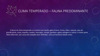 CLIMA TEMPERADO – FAUNA PREDOMINANTE
A fauna do clima temperado se constitui por javalis, gatos bravos, linces, lobos, raposas, aves de
grande porte, ursos, esquilos, veados, morcegos, corujas, gambás e gatos selvagens e outros. A maior parte
deles hibernam, por causa das estações bem definidas, como já havíamos falado antes.
 