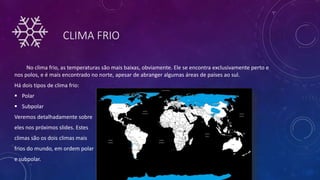 CLIMA FRIO
No clima frio, as temperaturas são mais baixas, obviamente. Ele se encontra exclusivamente perto e
nos polos, e é mais encontrado no norte, apesar de abranger algumas áreas de países ao sul.
Há dois tipos de clima frio:
 Polar
 Subpolar
Veremos detalhadamente sobre
eles nos próximos slides. Estes
climas são os dois climas mais
frios do mundo, em ordem polar
e subpolar.
 