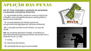 APLIÇÃO DAS PENAS
Art. 6º. Para imposição e gradação da penalidade,
a autoridade competente observará:
I - a gravidade do fato, tendo em vista os motivos da
infração e suas consequências para a saúde pública e
para o meio ambiente;
II - os antecedentes do infrator quanto ao
cumprimento da legislação de interesse ambiental;
III - a situação econômica do infrator, no caso de
multa.
Art. 21. As penas aplicáveis isolada, cumulativa ou
alternativamente às pessoas jurídicas, de acordo com o
disposto no art. 3º, são:
I - multa;
II - restritivas de direitos;
III - prestação de serviços à comunidade.
 