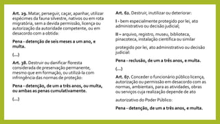 Art. 29. Matar, perseguir, caçar, apanhar, utilizar
espécimes da fauna silvestre, nativos ou em rota
migratória, sem a devida permissão, licença ou
autorização da autoridade competente, ou em
desacordo com a obtida:
Pena - detenção de seis meses a um ano, e
multa.
(...)
Art. 38. Destruir ou danificar floresta
considerada de preservação permanente,
mesmo que em formação, ou utilizá-la com
infringência das normas de proteção:
Pena - detenção, de um a três anos, ou multa,
ou ambas as penas cumulativamente.
(...)
Art. 62. Destruir, inutilizar ou deteriorar:
I - bem especialmente protegido por lei, ato
administrativo ou decisão judicial;
II – arquivo, registro, museu, biblioteca,
pinacoteca, instalação científica ou similar
protegido por lei, ato administrativo ou decisão
judicial:
Pena - reclusão, de um a três anos, e multa.
(...)
Art. 67. Conceder o funcionário público licença,
autorização ou permissão em desacordo com as
normas, ambientais, para as atividades, obras
ou serviços cuja realização depende de ato
autorizativo do Poder Público:
Pena - detenção, de um a três anos, e multa.
 