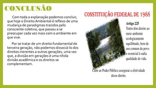 CONCLUSÃO
Com toda a explanação podemos concluir,
que hoje o DireitoAmbiental é reflexo de uma
mudança de paradigmas trazidos pelo
consciente coletivo, que passou a se
preocupar cada vez mais com o ambiente em
que vive.
Por se tratar de um direito fundamental de
terceira geração, não podemos dissociá-lo dos
direitos inerentes a outras gerações, uma vez
que, a divisão em gerações é uma nítida
divisão acadêmica e os direitos se
complementam.
 