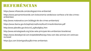 REFERÊNCIAS
https://www.infoescola.com/ecologia/crime-ambiental/
https://www.pensamentoverde.com.br/economia-verde/voce-conhece-a-lei-dos-crimes-
ambientais/
http://www.matanativa.com.br/blog/a-lei-de-crimes-ambientais/
https://www.ibama.gov.br/sophia/cnia/livros/ALeiCrimesAmbientais.pdf
http://www.planalto.gov.br/ccivil_03/leis/l9605.htm
http://www.estrategiaods.org.br/as-sete-principais-leis-ambientais-brasileiras/
https://www.destakjornal.com.br/pet/detalhe/veja-lista-com-dez-animais-em-extincao-
no-brasil
https://jus.com.br/artigos/61748/crimes-ambientais
 