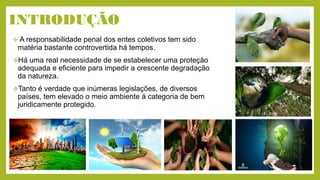 INTRODUÇÃO
 A responsabilidade penal dos entes coletivos tem sido
matéria bastante controvertida há tempos.
Há uma real necessidade de se estabelecer uma proteção
adequada e eficiente para impedir a crescente degradação
da natureza.
Tanto é verdade que inúmeras legislações, de diversos
países, tem elevado o meio ambiente á categoria de bem
juridicamente protegido.
 