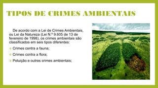 TIPOS DE CRIMES AMBIENTAIS
De acordo com a Lei de Crimes Ambientais,
ou Lei da Natureza (Lei N.º 9.605 de 13 de
fevereiro de 1998), os crimes ambientais são
classificados em seis tipos diferentes:
 Crimes contra a fauna;
 Crimes contra a flora;
 Poluição e outros crimes ambientais;
 