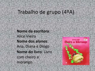 Nome da escritora:
Alice Vieira
Nome dos alunos:
Ana, Diana e Diogo
. Nome do livro: Livro
com cheiro a
morango.
Trabalho de grupo (4ºA)
 