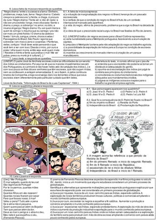 6. Leia a letra da música e responda as questões.
“Negro drama / entre o sucesso e a lama / Dinheiro,
problemas,inveja,luxo, fama / Negro drama / Cabelo
crespo e a pele escura / a ferida, a chaga, à procura
da cura / Negro drama / Tenta ver e não vê nada / a
não ser uma estrela / longe,meio ofuscada /Sente o
drama,o preço,a cobrança / no amor,no ódio, a
insana vingança / Negro drama / Eu sei quem trama e
quem tá comigo /o trauma que eu carrego / pra não
ser mais um preto fodido / O drama da cadeia e
favela / túmulo,sangue,sirene,choros e velas /
Passageiros do Brasil,São Paulo / agonia que
sobrevive / em meio à zorra e covardias / Periferias,
vielas,cortiços / Você deve estar pensando o que
você tem a ver com isso /Desde o início, por ouro e
prata / olha quem morre,então veja você quem mata
/ Recebe o mérito a farda que pratica o mal / Me ver
pobre,preso ou morto já é cultural [...] “
6.1. A letra da música expressa:
a) a situação de marginalização dos negros no Brasil,herança de um passado
escravocrata.
b) a certeza de que a condição do negro no Brasil é fruto de um contexto
internacional marcado pelo apartheid.
c) a vida do negro, vítima de preconceito,problema que surge no Brasil na década de
50.
d) a ideia de que o preconceito racial surgiu no Brasil nas favelas do Rio de Janeiro.
6.2. (UNESP)O tráfico de negros escravos para o Brasil Colônia representou:
a) certa lucratividade para a Metrópole portuguesa,favorecendo a acumulação de
capitais.
b) prejuízos à Metrópole lusitana pela não adaptação do negro ao trabalho agrícola.
c) a possibilidade da exportação de índios para a Europa na condição de escravos
domésticos.
d) incentivo ao crescimento do mercado interno e à criação de um parque
manufatureiro.
7. Leia o texto e responda as questões.
(UNESP) O padre José de Anchieta escreveu sobre as dificuldades de conversão
dos índios ao cristianismo.Por aqui se vê que os maiores impedimentos nascem
dos Portugueses,e o primeiro é não haver neles zelo de salvação dos índios [...] e
com isso pouco se lhes dá aos senhores que têm escravos,que não ouçam missa,
nem se confessem,e estejam amancebados.E, se o fazem, é pelos contínuos
brados da Companhia,e logo se enxerga claro nos tementes a Deus que seus
escravos vivem diferentemente pelo particular cuidado que têm deles.
(José de Anchieta. "Informação do Brasil e de suas Capitanias",1584.)
Pela leitura do texto, é correto afirmar que o jesuíta
a) entendia que a escravidão não poderia se tornar um
obstáculo à catequização do gentio.
b) opunha-se à escravização dos índios por julgá-la
contrária aos princípios do cristianismo.
c) considerava os costumes tradicionais dos indígenas
adequados aos mandamentos cristãos.
d) julgava os indígenas ociosos e inaptos para o
trabalho na grande empresa agrícola.
8. Leia os quadrinhos abaixo e responda.
8.1. Que personagens aparecem nos quadrinho?
a) D. Joao VI e D. Pedro I c) D Pedro I e D. Pedro II
b) D. Joao VI e D. Pedro II d) D. Pedro I e Luís XVI
8.2. Qual foi a consequência de D.Pedro ter ficado no Brasil?
a) fim do império no Brasil c) Revolta do Porto
b) Independência do Brasil d) Proclamação da República
9. A imagem acima faz referência a que período da
História do Brasil?
a) fim do primeiro Reinado e inicio do segundo Reinado.
b) fim do II Reinado e inicio da República.
c) assassinato do rei e inicio da ditadura Militar.
d) Independência do Brasil e inicio do I Reinado.
10. Leia o poema e responda.
(Uerj) Mar Português
Ó mar salgado,quanto do teu sal
São lágrimas de Portugal!
Por te cruzarmos,quantas mães
choraram,
Quantos filhos em vão rezaram!
Quantas noivas ficaram por casar
Para que fosses nosso,ó mar!
Valeu a pena? Tudo vale a pena
Se a alma não é pequena.
Quem quere passar além do Bojador
Tem que passar além da dor.
Deus ao mar o perigo e o abismo deu,
Mas nele é que espelhou o céu.
(Fernando Pessoa)
O poema de Fernando Pessoa descreve aspectos da expansão marítima portuguesa no século
XV, dando início a um movimento que alguns estudiosos consideram um primeiro processo de
globalização.
Identifique a alternativa que apresenta motivações para a expansão portuguesa e explica por que
essa fase de expansão pode ser considerada um primeiro processo de globalização.
a) busca por riquezas,busca de um novo caminho para as Índias,expansão católica.A
exploração de novos territórios produziram trocas culturais,políticas e comerciais ampliando o
mundo conhecido pelos europeus.
b) busca por ouro, escravizar os negros e espalhar a fé católica. Aumentar a produção e
comércio ampliando o mundo conhecido pelos europeus.
c) busca por especiarias nas Índias,expansão protestantismo.A exploração da mão de obra dos
índios e aumento da produção industrial e exportação para o mundo conhecido pelos europeus.
d) busca por um novo caminho para as Índias onde os índias seriam catequizados e a exploração
do território seria para produzir com mão de obra escrava ampliando o comercio com países ainda
pouco conhecido pelos europeus.
 