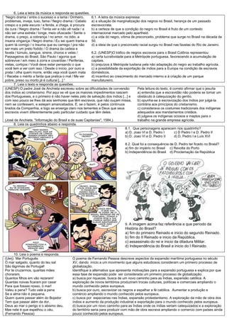 6. Leia a letra da música e responda as questões.
“Negro drama / entre o sucesso e a lama / Dinheiro,
problemas, inveja, luxo, fama / Negro drama / Cabelo
crespo e a pele escura / a ferida, a chaga, à procura
da cura / Negro drama / Tenta ver e não vê nada / a
não ser uma estrela / longe, meio ofuscada / Sente o
drama, o preço, a cobrança / no amor, no ódio, a
insana vingança / Negro drama / Eu sei quem trama e
quem tá comigo / o trauma que eu carrego / pra não
ser mais um preto fodido / O drama da cadeia e
favela / túmulo, sangue, sirene, choros e velas /
Passageiros do Brasil, São Paulo / agonia que
sobrevive / em meio à zorra e covardias / Periferias,
vielas, cortiços / Você deve estar pensando o que
você tem a ver com isso / Desde o início, por ouro e
prata / olha quem morre, então veja você quem mata
/ Recebe o mérito a farda que pratica o mal / Me ver
pobre, preso ou morto já é cultural [...] “
6.1. A letra da música expressa:
a) a situação de marginalização dos negros no Brasil, herança de um passado
escravocrata.
b) a certeza de que a condição do negro no Brasil é fruto de um contexto
internacional marcado pelo apartheid.
c) a vida do negro, vítima de preconceito, problema que surge no Brasil na década de
50.
d) a ideia de que o preconceito racial surgiu no Brasil nas favelas do Rio de Janeiro.
6.2. (UNESP)O tráfico de negros escravos para o Brasil Colônia representou:
a) certa lucratividade para a Metrópole portuguesa, favorecendo a acumulação de
capitais.
b) prejuízos à Metrópole lusitana pela não adaptação do negro ao trabalho agrícola.
c) a possibilidade da exportação de índios para a Europa na condição de escravos
domésticos.
d) incentivo ao crescimento do mercado interno e à criação de um parque
manufatureiro.
7. Leia o texto e responda as questões.
(UNESP) O padre José de Anchieta escreveu sobre as dificuldades de conversão
dos índios ao cristianismo. Por aqui se vê que os maiores impedimentos nascem
dos Portugueses, e o primeiro é não haver neles zelo de salvação dos índios [...] e
com isso pouco se lhes dá aos senhores que têm escravos, que não ouçam missa,
nem se confessem, e estejam amancebados. E, se o fazem, é pelos contínuos
brados da Companhia, e logo se enxerga claro nos tementes a Deus que seus
escravos vivem diferentemente pelo particular cuidado que têm deles.
(José de Anchieta. "Informação do Brasil e de suas Capitanias", 1584.)
Pela leitura do texto, é correto afirmar que o jesuíta
a) entendia que a escravidão não poderia se tornar um
obstáculo à catequização do gentio.
b) opunha-se à escravização dos índios por julgá-la
contrária aos princípios do cristianismo.
c) considerava os costumes tradicionais dos indígenas
adequados aos mandamentos cristãos.
d) julgava os indígenas ociosos e inaptos para o
trabalho na grande empresa agrícola.
8. Leia os quadrinhos abaixo e responda.
8.1. Que personagens aparecem nos quadrinho?
a) D. Joao VI e D. Pedro I c) D Pedro I e D. Pedro II
b) D. Joao VI e D. Pedro II d) D. Pedro I e Luís XVI
8.2. Qual foi a consequência de D. Pedro ter ficado no Brasil?
a) fim do império no Brasil c) Revolta do Porto
b) Independência do Brasil d) Proclamação da República
9. A imagem acima faz referência a que período da
História do Brasil?
a) fim do primeiro Reinado e inicio do segundo Reinado.
b) fim do II Reinado e inicio da República.
c) assassinato do rei e inicio da ditadura Militar.
d) Independência do Brasil e inicio do I Reinado.
10. Leia o poema e responda.
(Uerj) Mar Português
Ó mar salgado, quanto do teu sal
São lágrimas de Portugal!
Por te cruzarmos, quantas mães
choraram,
Quantos filhos em vão rezaram!
Quantas noivas ficaram por casar
Para que fosses nosso, ó mar!
Valeu a pena? Tudo vale a pena
Se a alma não é pequena.
Quem quere passar além do Bojador
Tem que passar além da dor.
Deus ao mar o perigo e o abismo deu,
Mas nele é que espelhou o céu.
(Fernando Pessoa)
O poema de Fernando Pessoa descreve aspectos da expansão marítima portuguesa no século
XV, dando início a um movimento que alguns estudiosos consideram um primeiro processo de
globalização.
Identifique a alternativa que apresenta motivações para a expansão portuguesa e explica por que
essa fase de expansão pode ser considerada um primeiro processo de globalização.
a) busca por riquezas, busca de um novo caminho para as Índias, expansão católica. A
exploração de novos territórios produziram trocas culturais, políticas e comerciais ampliando o
mundo conhecido pelos europeus.
b) busca por ouro, escravizar os negros e espalhar a fé católica. Aumentar a produção e
comércio ampliando o mundo conhecido pelos europeus.
c) busca por especiarias nas Índias, expansão protestantismo. A exploração da mão de obra dos
índios e aumento da produção industrial e exportação para o mundo conhecido pelos europeus.
d) busca por um novo caminho para as Índias onde os índias seriam catequizados e a exploração
do território seria para produzir com mão de obra escrava ampliando o comercio com países ainda
pouco conhecido pelos europeus.
 